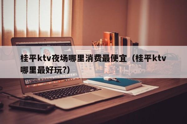 桂平ktv夜场哪里消费最便宜（桂平ktv哪里最好玩?）