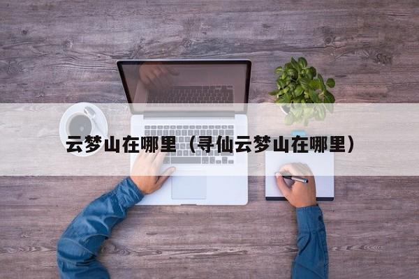 云梦山在哪里（寻仙云梦山在哪里）