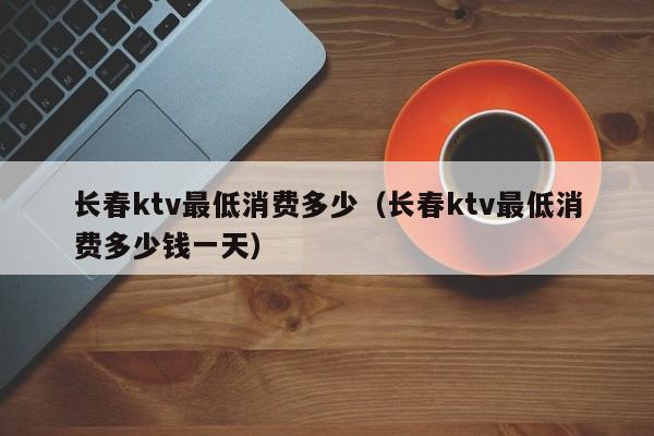 长春ktv最低消费多少（长春ktv最低消费多少钱一天）