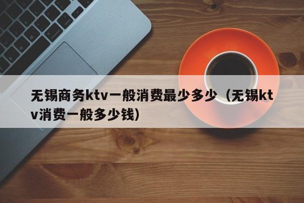 无锡商务ktv一般消费最少多少（无锡ktv消费一般多少钱）
