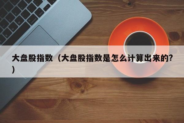 大盘股指数（大盘股指数是怎么计算出来的?）