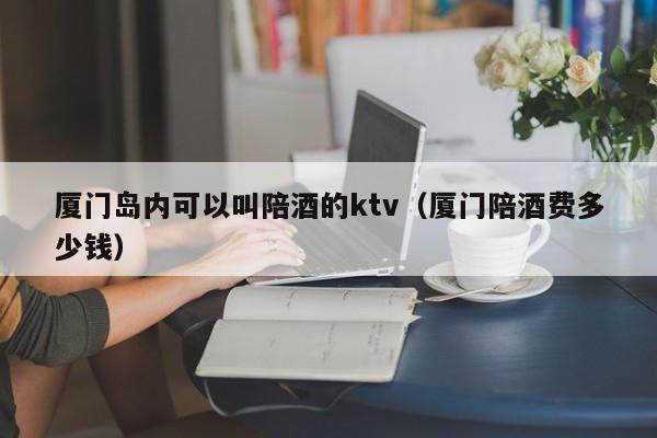 厦门岛内可以叫陪酒的ktv（厦门陪酒费多少钱）