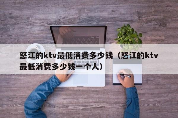 怒江的ktv最低消费多少钱（怒江的ktv最低消费多少钱一个人）