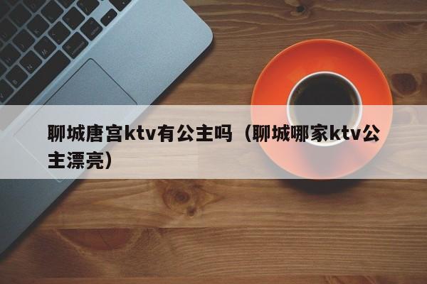 聊城唐宫ktv有公主吗（聊城哪家ktv公主漂亮）