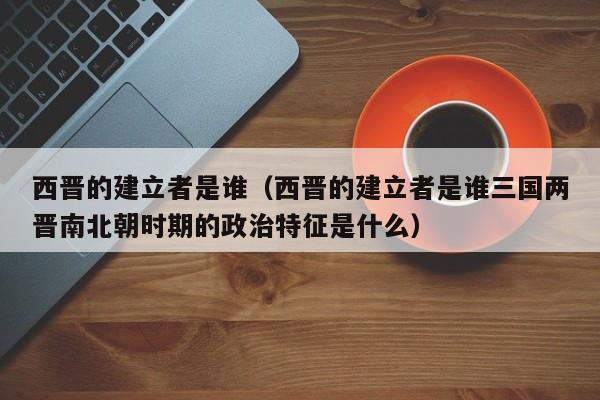西晋的建立者是谁（西晋的建立者是谁三国两晋南北朝时期的政治特征是什么）