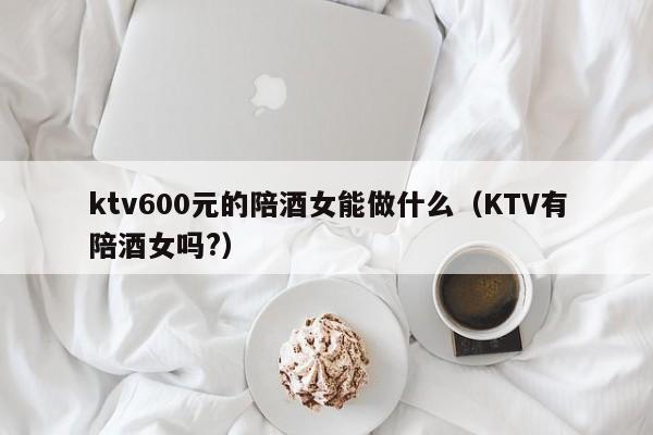ktv600元的陪酒女能做什么（KTV有陪酒女吗?）