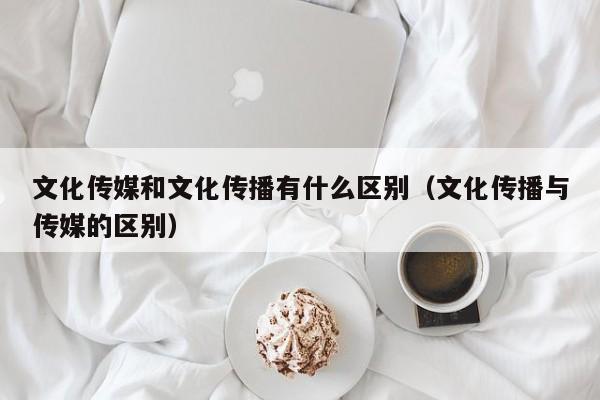 文化传媒和文化传播有什么区别（文化传播与传媒的区别）