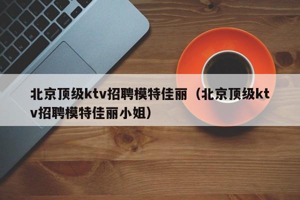 北京顶级ktv招聘模特佳丽（北京顶级ktv招聘模特佳丽小姐）