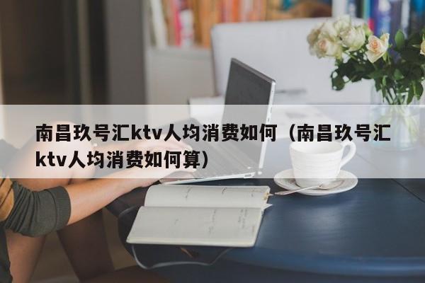 南昌玖号汇ktv人均消费如何（南昌玖号汇ktv人均消费如何算）