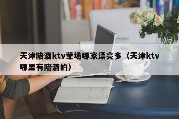 天津陪酒ktv荤场哪家漂亮多（天津ktv哪里有陪酒的）