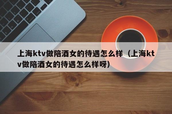 上海ktv做陪酒女的待遇怎么样（上海ktv做陪酒女的待遇怎么样呀）