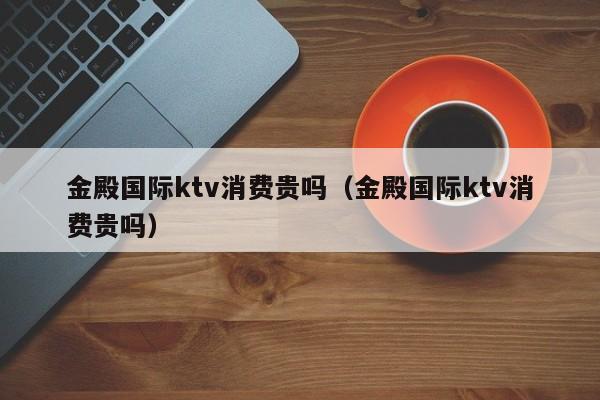 金殿国际ktv消费贵吗（金殿国际ktv消费贵吗）