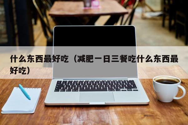 什么东西最好吃（减肥一日三餐吃什么东西最好吃）