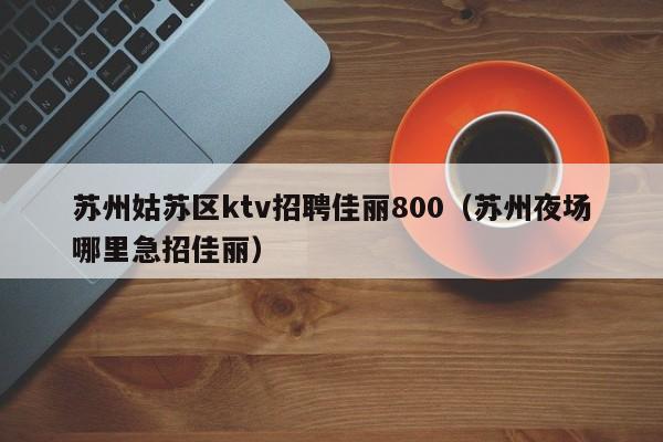 苏州姑苏区ktv招聘佳丽800（苏州夜场哪里急招佳丽）