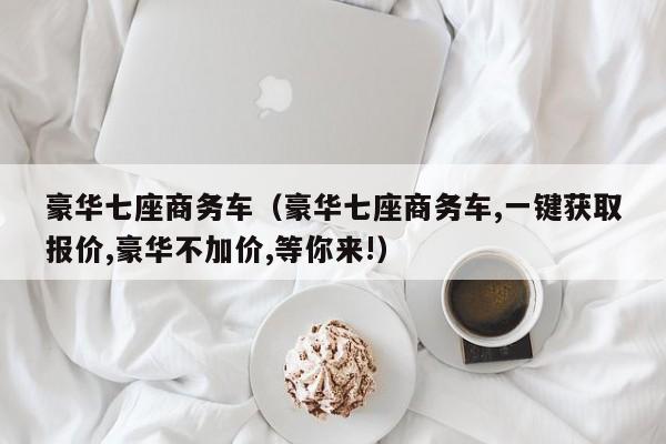 豪华七座商务车（豪华七座商务车,一键获取报价,豪华不加价,等你来!）