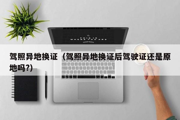 驾照异地换证（驾照异地换证后驾驶证还是原地吗?）