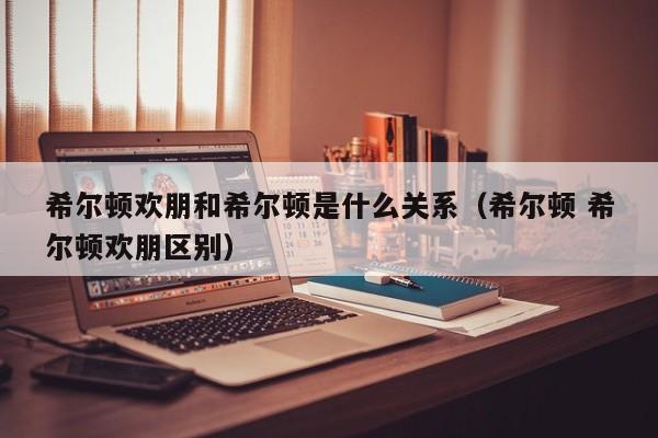 希尔顿欢朋和希尔顿是什么关系（希尔顿 希尔顿欢朋区别）