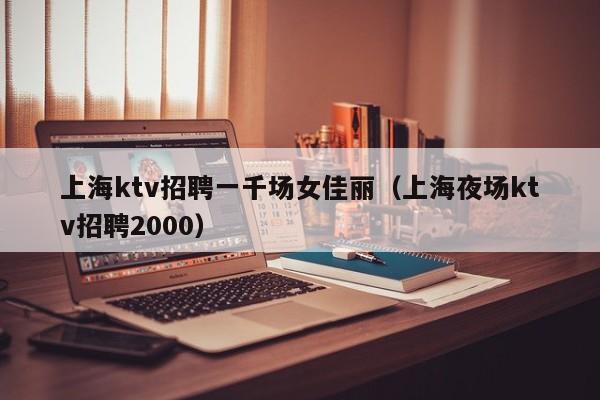 上海ktv招聘一千场女佳丽（上海夜场ktv招聘2000）