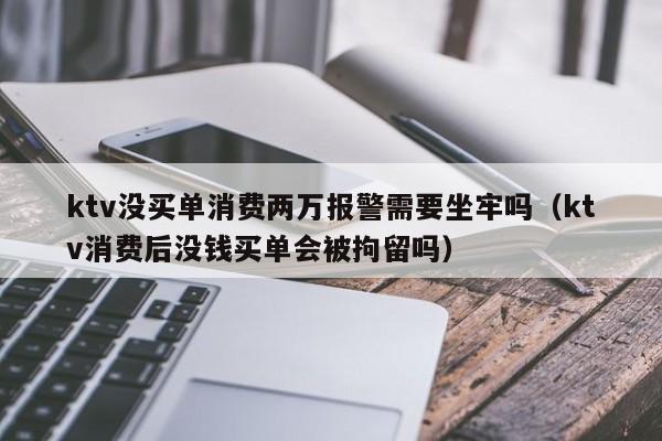 ktv没买单消费两万报警需要坐牢吗（ktv消费后没钱买单会被拘留吗）