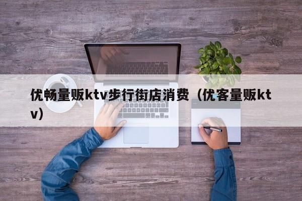 优畅量贩ktv步行街店消费（优客量贩ktv）