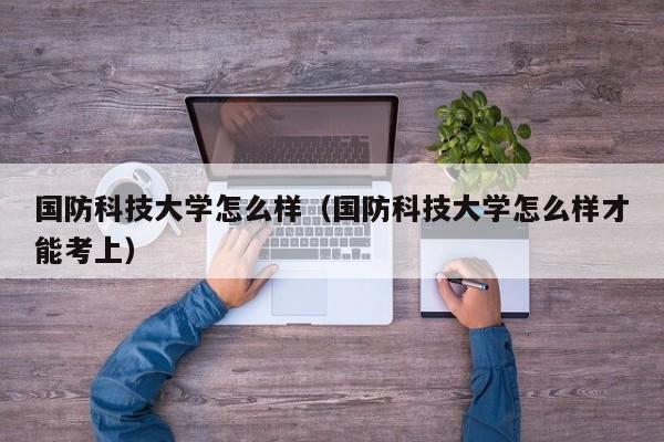 国防科技大学怎么样（国防科技大学怎么样才能考上）