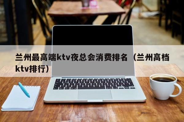 兰州最高端ktv夜总会消费排名（兰州高档ktv排行）