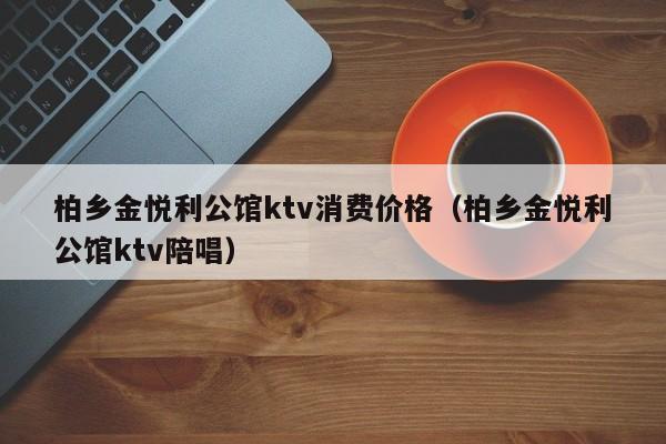 柏乡金悦利公馆ktv消费价格（柏乡金悦利公馆ktv陪唱）