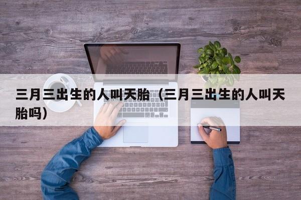 三月三出生的人叫天胎（三月三出生的人叫天胎吗）