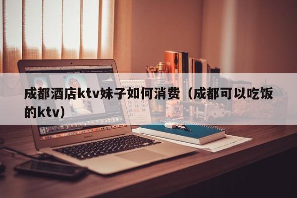 成都酒店ktv妹子如何消费（成都可以吃饭的ktv）