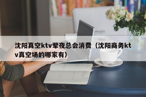 沈阳真空ktv荤夜总会消费（沈阳商务ktv真空场的哪家有）