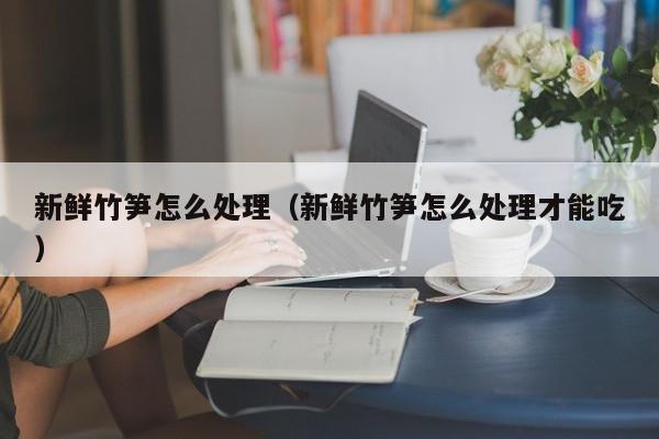 新鲜竹笋怎么处理（新鲜竹笋怎么处理才能吃）