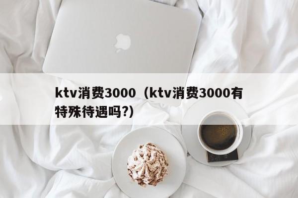 ktv消费3000（ktv消费3000有特殊待遇吗?）