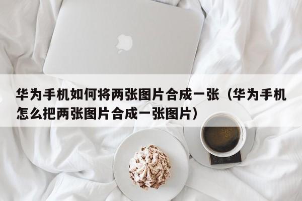 华为手机如何将两张图片合成一张（华为手机怎么把两张图片合成一张图片）