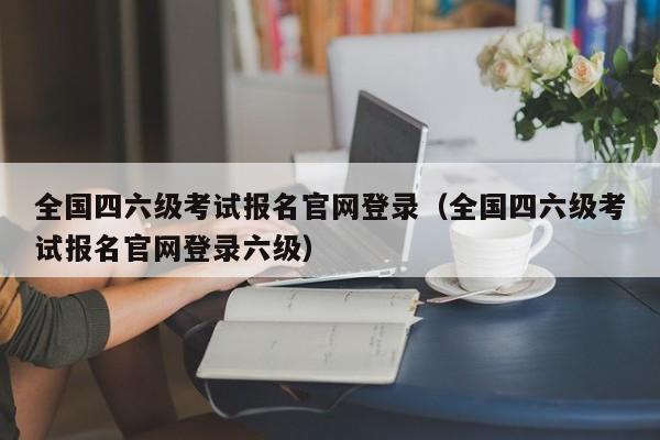 全国四六级考试报名官网登录（全国四六级考试报名官网登录六级）