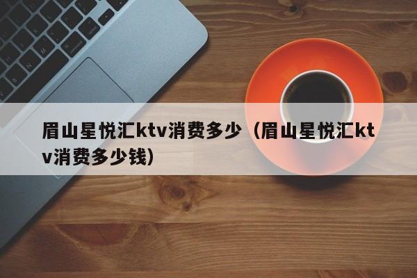 眉山星悦汇ktv消费多少（眉山星悦汇ktv消费多少钱）