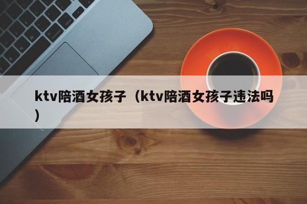 ktv陪酒女孩子（ktv陪酒女孩子违法吗）