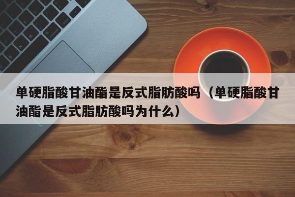 单硬脂酸甘油酯是反式脂肪酸吗（单硬脂酸甘油酯是反式脂肪酸吗为什么）