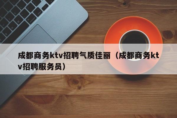 成都商务ktv招聘气质佳丽（成都商务ktv招聘服务员）