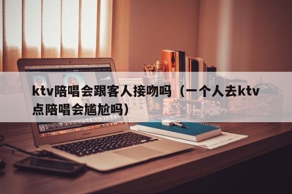 ktv陪唱会跟客人接吻吗（一个人去ktv点陪唱会尴尬吗）