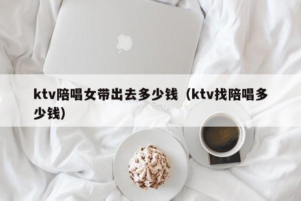 ktv陪唱女带出去多少钱（ktv找陪唱多少钱）