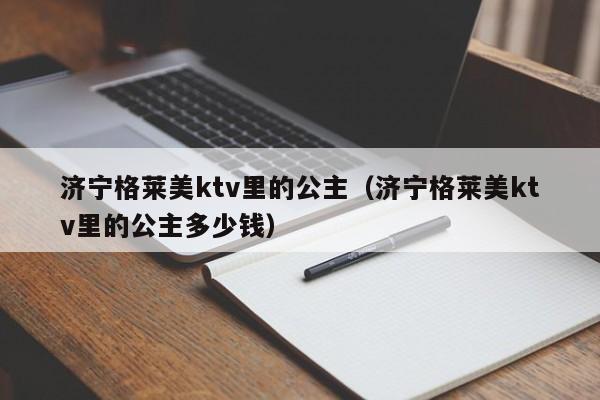 济宁格莱美ktv里的公主（济宁格莱美ktv里的公主多少钱）