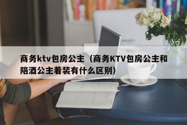 商务ktv包房公主（商务KTV包房公主和陪酒公主着装有什么区别）