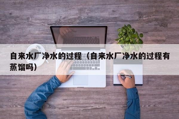 自来水厂净水的过程（自来水厂净水的过程有蒸馏吗）