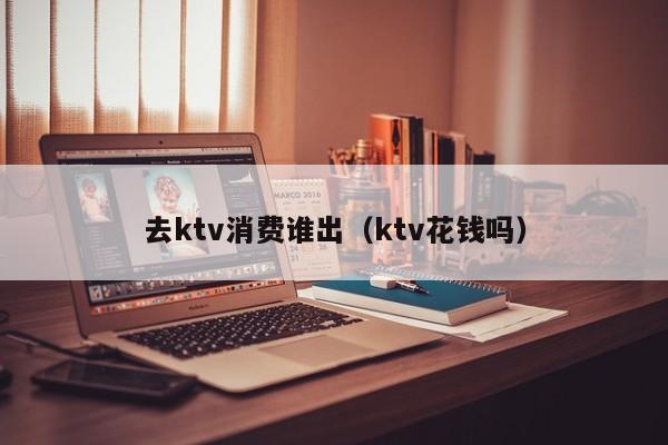 去ktv消费谁出（ktv花钱吗）