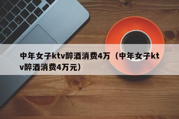 中年女子ktv醉酒消费4万（中年女子ktv醉酒消费4万元）