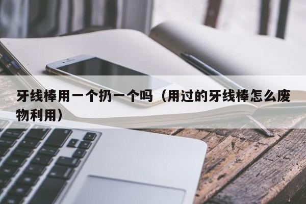 牙线棒用一个扔一个吗（用过的牙线棒怎么废物利用）