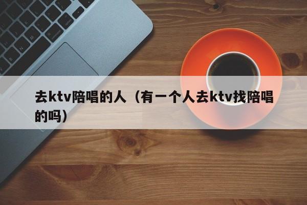 去ktv陪唱的人（有一个人去ktv找陪唱的吗）