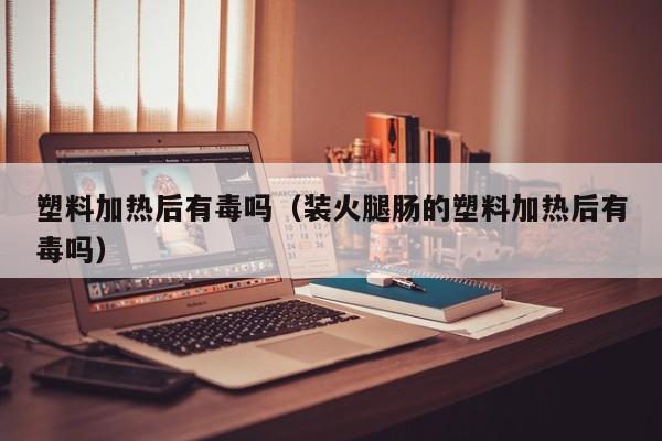塑料加热后有毒吗（装火腿肠的塑料加热后有毒吗）