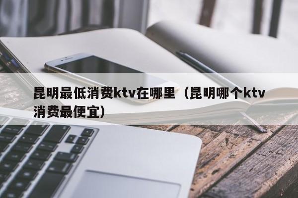 昆明最低消费ktv在哪里（昆明哪个ktv消费最便宜）