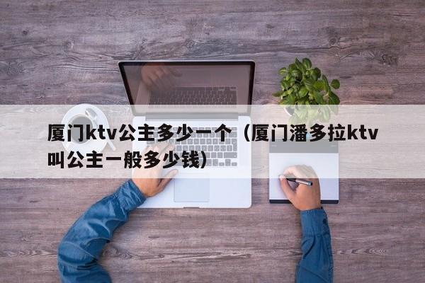 厦门ktv公主多少一个（厦门潘多拉ktv叫公主一般多少钱）